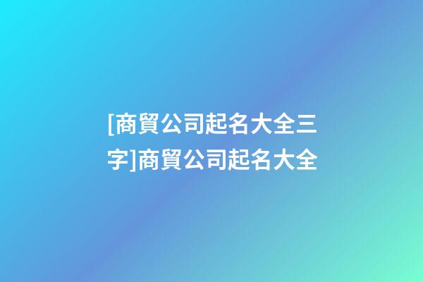 [商貿公司起名大全三字]商貿公司起名大全-第1張-公司起名-玄機派